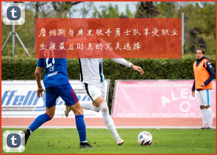 詹姆斯与库里联手勇士队享受职业生涯最后时光的完美选择