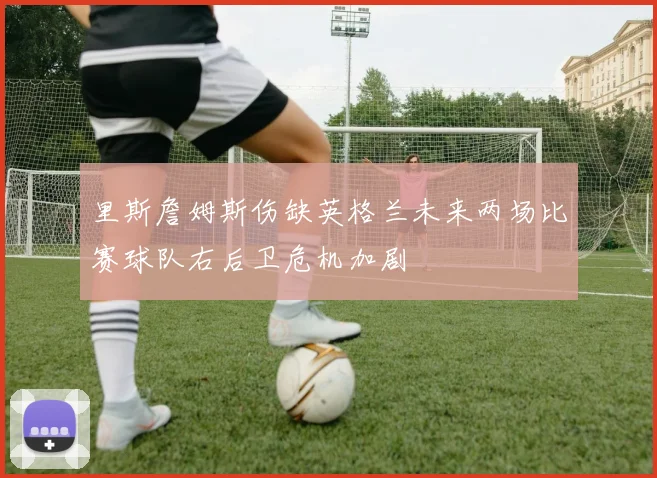 里斯詹姆斯伤缺英格兰未来两场比赛球队右后卫危机加剧