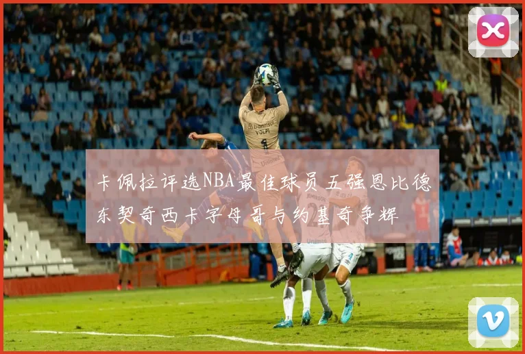 卡佩拉评选NBA最佳球员五强恩比德东契奇西卡字母哥与约基奇争辉