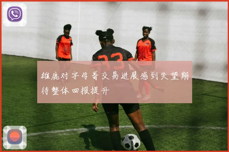 雄鹿对字母哥交易进展感到失望期待整体回报提升