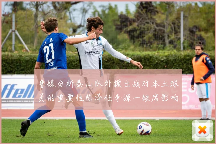 鲁媒分析泰山队外援出战对本土球员的重要性陈泽仕李源一缺席影响显著