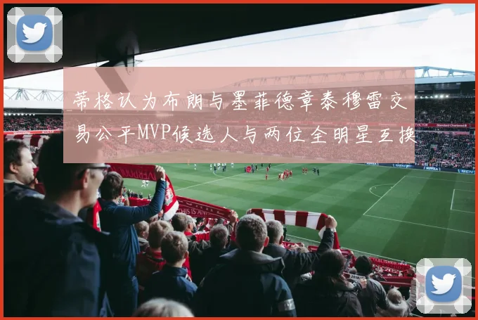 蒂格认为布朗与墨菲德章泰穆雷交易公平MVP候选人与两位全明星互换合理性分析